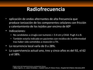 Radiofrecuencia
• Aplicación de ondas alternantes de alta frecuencia que
produce ionización de los componentes celulares con fricción
y calentamiento de los tejidos por encima de 60º
• Indicaciones:
– No candidatos a cirugía con tumores < 3-4 cm y Child- Pugh A o B.
– También estaría indicado en pacientes con recidiva de la enfermedad
tras haber sido sometidos a resección o TH.
• La recurrencia local varía de 0 a 28%.
• La supervivencia actual uno, tres y cinco años es del 92, el 62
y el 38%.
Estado actual del hepatocarcinoma y perspectivas futuras
I. Bilbao Aguirre, J.L. Lázaro Fernández, L. Castells Fuste y R. Charco Torras ; Hospital Vall d ́Hebrón. Barcelona.2010
 