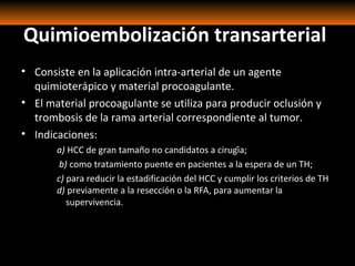Quimioembolización transarterial
• Consiste en la aplicación intra-arterial de un agente
quimioterápico y material procoagulante.
• El material procoagulante se utiliza para producir oclusión y
trombosis de la rama arterial correspondiente al tumor.
• Indicaciones:
a) HCC de gran tamaño no candidatos a cirugía;
b) como tratamiento puente en pacientes a la espera de un TH;
c) para reducir la estadificación del HCC y cumplir los criterios de TH
d) previamente a la resección o la RFA, para aumentar la
supervivencia.
 