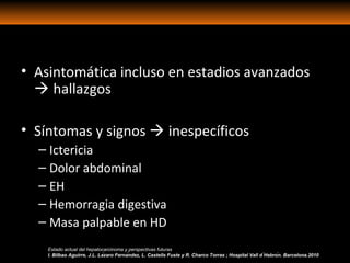 • Asintomática incluso en estadios avanzados
 hallazgos
• Síntomas y signos  inespecíficos
– Ictericia
– Dolor abdominal
– EH
– Hemorragia digestiva
– Masa palpable en HD
Estado actual del hepatocarcinoma y perspectivas futuras
I. Bilbao Aguirre, J.L. Lázaro Fernández, L. Castells Fuste y R. Charco Torras ; Hospital Vall d ́Hebrón. Barcelona.2010
 