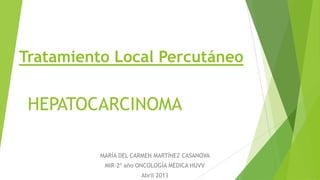 Tratamiento Local Percutáneo
MARÍA DEL CARMEN MARTÍNEZ CASANOVA
MIR-2º año ONCOLOGÍA MÉDICA HUVV
Abril 2013
HEPATOCARCINOMA
 