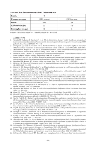 -101-
Таблица №5. Классификация Рака Печени Ocuda.
Баллы 0 1
Размер опухоли 50% печени 50% печени
Асцит Нет Да
Альбумин (г/дл) ≥3 3
Билирубин (мг/дл) 3 3
Стадия I — 0 баллов, стадия II — 1-2 балла, стадия III — 3-4 балла.
Литература
1.	 Tanaka H, Tsukuma H, Kasahara A et al. Effect of interferon therapy on the incidence of hepatocel-
lular carcinoma and mortality of patients with chronic hepatitis C: a retrospective cohort study of 738
patients. Int J Cancer 2000; 87: 741–749.
2.	 Nishiguchi S, Kuroki T, Nakatani S et al. Randomised trial of effects of interferon alpha on incidence
of hepatocellular carcinoma in chronic active hepatitis C with cirrhosis. Lancet 1995; 346: 1051–1055.
3.	 Mazzaferro V, Regalia E, Doci R et al. Liver transplantation for the treatment of small hepatocellular
carcinomas in patients with cirrhosis. N Engl J Med 1996; 334: 693–699.
4.	 Llovet JM, Bruix J, Gores GJ. Surgical resection versus transplantation for early hepatocellular carci-
noma: clues for the best strategy. Hepatology 2000; 31: 1019–1021.
5.	 Leung TWT, Patt YZ, Lau W-Y et al. Complete pathological remission is possible with systemic combi-
nation chemotherapy for inoperable hepatocellular carcinoma. Clin Cancer Res 1999; 5: 1676–1681.
6.	 Bergsland EK, Venook AP. Hepatocellular carcinoma. Curr Opin Oncol 2000; 12: 357–361.
7.	 El-Serag HB, Mason AC. Rising incidence of hepatocellular carcinoma in the United States. N Engl J
Med 1999; 340: 745–750.
8.	 Simonetti RG, Camma C, Fiorello F et al. Hepatocellular carcinoma: a worldwide problem and the
major risk factors. Dig Dis Sci 1991; 36: 962–972.
9.	 Sitzmann JV, Abrams R. Improved survival for hepatocellular cancer with combination surgery and
multimodality treatment. Ann Surg 1993; 217: 149–154.
10.	 Mathurin P, Rixe O, Carbonell N et al. Review article: overview of medical treatments in unresectable
hepatocellular carcinoma—an impossible metaanalysis? Aliment Pharmacol Ther 1998; 12: 111–126.
11.	 Tanaka K, Nakamura S, Numata K et al. The long term efficacy of combined transcatheter arterial
embolization and percutaneous ethanol injection in the treatment of patients with large hepatocellular
carcinoma and cirrhosis. Cancer 1998; 82: 78–85.
12.	 Fong Y, Sun RL, Jarnagin W et al. An analysis of 412 cases of hepatocellular carcinoma at a Western
center. Ann Surg 1999; 229: 790–799.
13.	 Hemming AW, Cattral MS, Reed AI et al. Liver transplantation for hepatocellular carcinoma. Ann Surg
2001; 233: 652–659.
14.	 Zhou XD, Tang ZY. Cryotherapy for primary liver cancer. Semin Surg Oncol 1998; 14: 171–174.
15.	 Llovet JM, Ricci S, Mazzaferro V et al. for the SHARP Investigators Study Group. Sorafenib in advanced
hepatocellular carcinoma. N EnglJ Med 2008; 359: 378–390.
16.	 Yeo W, Mok TS, Zee B et al. A randomized phase III study of docorubicin vs cisplatin/interferon alpha-
2b/doxorubicin/fluorouracil (PIAF) combination chemotherapy for unresectable hepatocellular carci-
noma. J Natl Cancer Inst 2005; 97: 1532–1538.
17.	 Lo CM, Ngan H, Tso WK et al. Randomized controlled trial of transarterial lipiodol chemoemboliza-
tion for unresectable hepatocellular carcinoma. Hepatology 2002; 35: 1164–1171.
18.	 Vogl T, Zangos S, Balzer J et al. Transarterial chemoembolization (TACE) in hepatocellular carcinoma:
technique, indication and results. Rofo 2007; 179: 1113–1126.
19.	 Livraghi T, Bolondi L, Lazzaroni S et al. Percutaneous ethanol injection in the treatment of hepatocel-
lular carcinoma in cirrhosis. A study on 207 patients. Cancer 1992; 69: 925–929.
20.	 Curley SA, Izzo F, Ellis LM et al. Radiofrequency ablation of hepatocellular cancer in 110 patients with
cirrhosis. Ann Surg 2000; 232: 381–391.
21.	 Mazzaferro V, Llovet JM, Miceli R et al. for the Metroticket Investigator Study Group. Predicting sur-
vival after liver transplantation in patients with hepatocellular carcinoma beyond the Milan criteria: a
retrospective, exploratory analysis. Lancet Oncol 2009; 10: 35–43.
22.	 Sotiropoulos GC, Molmenti EP, Lang H. Milan criteria, up-to-seven criteria, and the illusion of a res-
cue package for patients with liver cancer. Lancet Oncol 2009; 10: 207–208.
23.	 Ioannou GN, Perkins JD, Carithers RL Jr. Liver transplantation for hepatocellular carcinoma: impact of
the MELD allocation system and predictors of survival. Gastroenterology 2008; 134: 1342–1351.
24.	 Sotiropoulos GC, Molmenti EP, Lang H. Liver transplantation for hepatocellular carcinoma in the
 