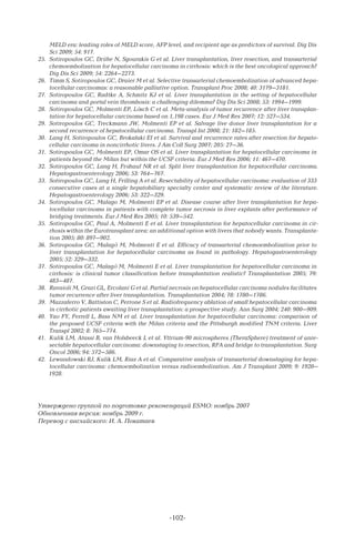 -102-
MELD era: leading roles of MELD score, AFP level, and recipient age as predictors of survival. Dig Dis
Sci 2009; 54: 917.
25.	 Sotiropoulos GC, Drühe N, Sgourakis G et al. Liver transplantation, liver resection, and transarterial
chemoembolization for hepatocellular carcinoma in cirrhosis: which is the best oncological approach?
Dig Dis Sci 2009; 54: 2264–2273.
26.	 Timm S, Sotiropoulos GC, Draier M et al. Selective transarterial chemoembolization of advanced hepa-
tocellular carcinomas: a reasonable palliative option. Transplant Proc 2008; 40: 3179–3181.
27.	 Sotiropoulos GC, Radtke A, Schmitz KJ et al. Liver transplantation in the setting of hepatocellular
carcinoma and portal vein thrombosis: a challenging dilemma? Dig Dis Sci 2008; 53: 1994–1999.
28.	 Sotiropoulos GC, Molmenti EP, Lösch C et al. Meta-analysis of tumor recurrence after liver transplan-
tation for hepatocellular carcinoma based on 1,198 cases. Eur J Med Res 2007; 12: 527–534.
29.	 Sotiropoulos GC, Treckmann JW, Molmenti EP et al. Salvage live donor liver transplantation for a
second recurrence of hepatocellular carcinoma. Transpl Int 2008; 21: 182–185.
30.	 Lang H, Sotiropoulos GC, Brokalaki EI et al. Survival and recurrence rates after resection for hepato-
cellular carcinoma in noncirrhotic livers. J Am Coll Surg 2007; 205: 27–36.
31.	 Sotiropoulos GC, Molmenti EP, Omar OS et al. Liver transplantation for hepatocellular carcinoma in
patients beyond the Milan but within the UCSF criteria. Eur J Med Res 2006; 11: 467–470.
32.	 Sotiropoulos GC, Lang H, Frühauf NR et al. Split liver transplantation for hepatocellular carcinoma.
Hepatogastroenterology 2006; 53: 764–767.
33.	 Sotiropoulos GC, Lang H, Frilling A et al. Resectability of hepatocellular carcinoma: evaluation of 333
consecutive cases at a single hepatobiliary specialty center and systematic review of the literature.
Hepatogastroenterology 2006; 53: 322–329.
34.	 Sotiropoulos GC, Malago M, Molmenti EP et al. Disease course after liver transplantation for hepa-
tocellular carcinoma in patients with complete tumor necrosis in liver explants after performance of
bridging treatments. Eur J Med Res 2005; 10: 539–542.
35.	 Sotiropoulos GC, Paul A, Molmenti E et al. Liver transplantation for hepatocellular carcinoma in cir-
rhosis within the Eurotransplant area: an additional option with livers that nobody wants. Transplanta-
tion 2005; 80: 897–902.
36.	 Sotiropoulos GC, Malagö M, Molmenti E et al. Efficacy of transarterial chemoembolization prior to
liver transplantation for hepatocellular carcinoma as found in pathology. Hepatogastroenterology
2005; 52: 329–332.
37.	 Sotiropoulos GC, Malagö M, Molmenti E et al. Liver transplantation for hepatocellular carcinoma in
cirrhosis: is clinical tumor classification before transplantation realistic? Transplantation 2005; 79:
483–487.
38.	 Ravaioli M, Grazi GL, Ercolani G et al. Partial necrosis on hepatocellular carcinoma nodules facilitates
tumor recurrence after liver transplantation. Transplantation 2004; 78: 1780–1786.
39.	 Mazzaferro V, Battiston C, Perrone S et al. Radiofrequency ablation of small hepatocellular carcinoma
in cirrhotic patients awaiting liver transplantation: a prospective study. Ann Surg 2004; 240: 900–909.
40.	 Yao FY, Ferrell L, Bass NM et al. Liver transplantation for hepatocellular carcinoma: comparison of
the proposed UCSF criteria with the Milan criteria and the Pittsburgh modified TNM criteria. Liver
Transpl 2002; 8: 765–774.
41.	 Kulik LM, Atassi B, van Holsbeeck L et al. Yttrium-90 microspheres (TheraSphere) treatment of unre-
sectable hepatocellular carcinoma: downstaging to resection, RFA and bridge to transplantation. Surg
Oncol 2006; 94: 572–586.
42.	 Lewandowski RJ, Kulik LM, Riaz A et al. Comparative analysis of transarterial downstaging for hepa-
tocellular carcinoma: chemoembolization versus radioembolization. Am J Transplant 2009; 9: 1920–
1928.
Утверждено группой по подготовке рекомендаций ESMO: ноябрь 2007
Обновленная версия: ноябрь 2009 г.
Перевод с английского: И. А. Покатаев
 