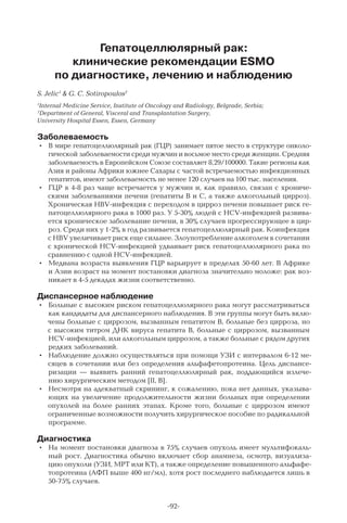 -92-
Гепатоцеллюлярный рак:
клинические рекомендации ESMO
по диагностике, лечению и наблюдению
S. Jelic1
& G. C. Sotiropoulos2
1
Internal Medicine Service, Institute of Oncology and Radiology, Belgrade, Serbia;
2
Department of General, Visceral and Transplantation Surgery,
University Hospital Essen, Essen, Germany
Заболеваемость
•	 В мире гепатоцеллюлярный рак (ГЦР) занимает пятое место в структуре онколо-
гической заболеваемости среди мужчин и восьмое место среди женщин. Средняя
заболеваемость в Европейском Союзе составляет 8,29/100000. Такие регионы как
Азия и районы Африки южнее Сахары с частой встречаемостью инфекционных
гепатитов, имеют заболеваемость не менее 120 случаев на 100 тыс. населения.
•	 ГЦР в 4-8 раз чаще встречается у мужчин и, как правило, связан с хрониче-
скими заболеваниями печени (гепатиты В и С, а также алкогольный цирроз).
Хроническая HBV-инфекция с переходом в цирроз печени повышает риск ге-
патоцеллюлярного рака в 1000 раз. У 5-30% людей с HCV-инфекцией развива-
ется хроническое заболевание печени, в 30% случаев прогрессирующее в цир-
роз. Среди них у 1-2% в год развивается гепатоцеллюлярный рак. Коинфекция
с HBV увеличивает риск еще сильнее. Злоупотребление алкоголем в сочетании
с хронической HCV-инфекцией удваивает риск гепатоцеллюлярного рака по
сравнению с одной HCV-инфекцией.
•	 Медиана возраста выявления ГЦР варьирует в пределах 50-60 лет. В Африке
и Азии возраст на момент постановки диагноза значительно моложе: рак воз-
никает в 4-5 декадах жизни соответственно.
Диспансерное наблюдение
•	 Больные с высоким риском гепатоцеллюлярного рака могут рассматриваться
как кандидаты для диспансерного наблюдения. В эти группы могут быть вклю-
чены больные с циррозом, вызванным гепатитом В, больные без цирроза, но
с высоким титром ДНК вируса гепатита В, больные с циррозом, вызванным
HCV-инфекцией, или алкогольным циррозом, а также больные с рядом других
редких заболеваний.
•	 Наблюдение должно осуществляться при помощи УЗИ с интервалом 6-12 ме-
сяцев в сочетании или без определения альфафетопротеина. Цель диспансе-
ризации  — выявить ранний гепатоцеллюлярный рак, поддающийся излече-
нию хирургическим методом [II, B].
•	 Несмотря на адекватный скрининг, к сожалению, пока нет данных, указыва-
ющих на увеличение продолжительности жизни больных при определении
опухолей на более ранних этапах. Кроме того, больные с циррозом имеют
ограниченные возможности получить хирургическое пособие по радикальной
программе.
Диагностика
•	 На момент постановки диагноза в 75% случаев опухоль имеет мультифокаль-
ный рост. Диагностика обычно включает сбор анамнеза, осмотр, визуализа-
цию опухоли (УЗИ, МРТ или КТ), а также определение повышенного альфафе-
топротеина (АФП выше 400 нг/мл), хотя рост последнего наблюдается лишь в
50-75% случаев.
 