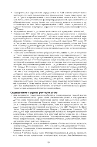 -93-
•	 Подозрительные образования, определяемые по УЗИ, обычно требуют допол-
нительных методов визуализации для установления стадии опухолевого про-
цесса. При этом чувствительность выявления мелких узелков может быть низ-
кой. Добавление артериальной фазы при традиционной КТ увеличивает число
обнаруживаемых узелков, однако при нодуллярном циррозе возможность вы-
явления опухоли мала. Общая чувствительность МРТ сходна с трехфазной КТ,
однако у больных с нодулярным циррозом чувствительность и специфичность
МРТ выше.
•	 Верификация диагноза достигается тонкоигольной пункцией или биопсией.
•	 Повышение АФП выше 400 нг/мл при наличии цирроза печени и очаговых
гиперваскулярных образований (>2 см) при использовании, по крайней мере,
одного метода визуализации исключает необходимость цитологической вери-
фикации. Больным с потенциально резектабельной опухолью и АФП выше 400
нг/мл должна выполняться операция без предварительной пункции или биоп-
сии. Любые ухудшения функции печени у больных с установленным цирро-
зом печени любой этиологии должны вызывать подозрения в отношении гепа-
тоцеллюлярного рака.
•	 Посколькувсебольшебольныхсциррозом,носителейHBV-илиHCV-инфекции
вступают в скрининговые программы, на первом этапе скрининга следует при-
менять классическое ультразвуковое исследование. Далее размер образований
и присутствие или отсутствие цирроза могут повлиять на последовательность
методов обследования, необходимых для постановки диагноза гепатоцеллюляр-
ного рака. Подозрительные узелки менее 1 см должны наблюдаться при помощи
УЗИ каждые 3-6 месяцев; узелки 1-2 см в цирротической печени должны быть
изучены при помощи как минимум двух методов визуализации (трехфазная КТ,
УЗИ или МРТ с контрастом). Если два метода дают типичную картину гепатоцел-
люлярного рака, узелок должен быть интерпретирован именно таким образом;
если нет типичной картины, то по усмотрению врача следует либо взять биоп-
сию из образования, либо полностью удалить узелок. Узелки более 2 см с ти-
пичными свойствами гепатоцеллюлярного рака по данным визуальных методов
обследования, а также любые узелки при АФП выше 400 нг/мл или растущем
АФП при последовательном измерении не требуют биопсии и должны рассма-
триваться как доказанный гепатоцеллюлярный рак.
Стадирование и оценка факторов риска
•	 Для адекватного стадирования необходимы рентгенография грудной клетки
и КТ брюшной полости. При наличии клинической картины и подозрении на
другие места локализации опухолевых очагов могут использоваться любые
другие методы обследования. Опухоли могут стадироваться в соответствии с
AJCC критериями/TNM классификацией, хотя, как представляется, она об-
ладает меньшей прогностической значимостью, чем CLIP (Cancer of the Liver
Italian Program) и BCLC стадирование. По сути, у большинства больных с ГЦР
речь идет о двух патологических процессах, каждый из которых независимо
определяет лечебные возможности и конечный итог лечения: сам по себе рак
и сопутствующая ему болезнь печени. Поэтому оптимальная стадирующая си-
стема, направленная на определение тактики лечения, должна включать степе-
ни тяжести и того и другого процессов.
•	 Фиброламеллярный гистологический вариант обычно не связан с циррозом,
не сопровождается повышением АФП и имеет более благоприятное течение.
•	 Больным, готовящимся к трансплантации печени, также целесообразно стади-
рование согласно MELD.
•	 Степень А по Child-Pugh а также благоприятная степень В должны оценивать-
ся с точки зрения проведения специфического лечения. Для фиброламелляр-
 