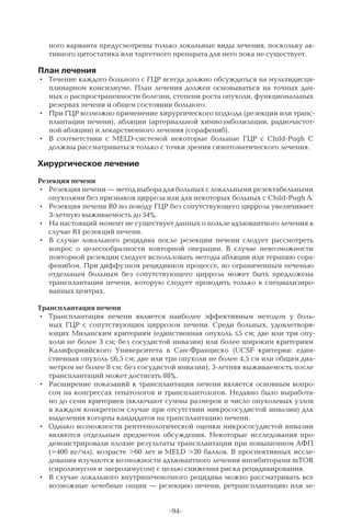 -94-
ного варианта предусмотрены только локальные виды лечения, поскольку ак-
тивного цитостатика или таргетного препарата для него пока не существует.
План лечения
•	 Течение каждого больного с ГЦР всегда должно обсуждаться на мультидисци-
плинарном консилиуме. План лечения должен основываться на точных дан-
ных о распространенности болезни, степени роста опухоли, функциональных
резервах печени и общем состоянии больного.
•	 При ГЦР возможно применение хирургического подхода (резекции или транс-
плантации печени), абляции (артериальной химиоэмболизации, радиочастот-
ной абляции) и лекарственного лечения (сорафениб).
•	 В  соответствии с MELD-системой некоторые больные ГЦР с Child-Pugh С
должны рассматриваться только с точки зрения симптоматического лечения.
Хирургическое лечение
Резекция печени
•	 Резекция печени — метод выбора для больных с локальными резектабельными
опухолями без признаков цирроза или для некоторых больных с Child-Pugh А.
•	 Резекция печени R0 по поводу ГЦР без сопутствующего цирроза увеличивает
3-летную выживаемость до 54%.
•	 На настоящий момент не существует данных о пользе адъювантного лечения в
случае R1 резекций печени.
•	 В  случае локального рецидива после резекции печени следует рассмотреть
вопрос о целесообразности повторной операции. В  случае невозможности
повторной резекции следует использовать методы абляции или терапию сора-
фенибом. При диффузном рецидивном процессе, но ограниченным печенью
отдельным больным без сопутствующего цирроза может быть предложена
трансплантация печени, которую следует проводить только в специализиро-
ванных центрах.
Трансплантация печени
•	 Трансплантация печени является наиболее эффективным методом у боль-
ных ГЦР с сопутствующим циррозом печени. Среди больных, удовлетворя-
ющих Миланским критериям (единственная опухоль ≤5 см; две или три опу-
холи не более 3 см; без сосудистой инвазии) или более широким критериям
Калифорнийского Университета в Сан-Франциско (UCSF критерии: един-
ственная опухоль ≤6,5 см; две или три опухоли не более 4,5 см или общим диа-
метром не более 8 см; без сосудистой инвазии), 3-летняя выживаемость после
трансплантаций может достигать 88%.
•	 Расширение показаний к трансплантации печени является основным вопро-
сом на конгрессах гепатологов и трансплантологов. Недавно было выработа-
но до семи критериев (включают суммы размеров и число опухолевых узлов
в каждом конкретном случае при отсутствии микрососудистой инвазии) для
выделения когорты кандидатов на трансплантацию печени.
•	 Однако возможности рентгенологической оценки микрососудистой инвазии
являются отдельным предметом обсуждения. Некоторые исследования про-
демонстрировали плохие результаты трансплантации при повышенном АФП
(>400 нг/мл), возрасте >60 лет и MELD >20 баллов. В проспективных иссле-
дования изучаются возможности адъювантного лечения ингибиторами mTOR
(сиролимусом и эверолимусом) с целью снижения риска рецидивирования.
•	 В случае локального внутрипеченочного рецидива можно рассматривать все
возможные лечебные опции — резекцию печени, ретрансплантацию или ле-
 