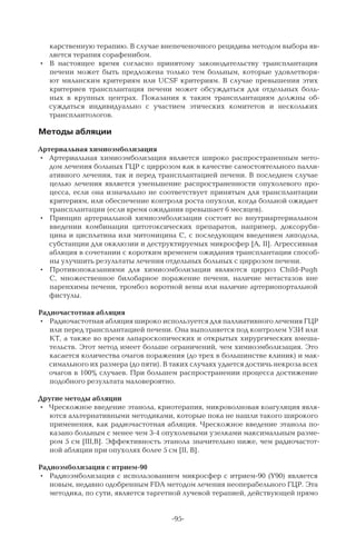 -95-
карственную терапию. В случае внепеченочного рецидива методом выбора яв-
ляется терапия сорафенибом.
•	 В  настоящее время согласно принятому законодательству трансплантация
печени может быть предложена только тем больным, которые удовлетворя-
ют миланским критериям или UCSF критериям. В  случае превышения этих
критериев трансплантация печени может обсуждаться для отдельных боль-
ных в крупных центрах. Показания к таким трансплантациям должны об-
суждаться индивидуально с участием этических комитетов и нескольких
трансплантологов.
Методы абляции
Артериальная химиоэмболизация
•	 Артериальная химиоэмболизация является широко распространенным мето-
дом лечения больных ГЦР с циррозом как в качестве самостоятельного палли-
ативного лечения, так и перед трансплантацией печени. В последнем случае
целью лечения является уменьшение распространенности опухолевого про-
цесса, если она изначально не соответствует принятым для трансплантации
критериям, или обеспечение контроля роста опухоли, когда больной ожидает
трансплантации (если время ожидания превышает 6 месяцев).
•	 Принцип артериальной химиоэмболизации состоит во внутриартериальном
введении комбинации цитотоксических препаратов, например, доксоруби-
цина и цисплатина или митомицина С, с последующим введением липодола,
субстанции для окклюзии и деструктируемых микросфер [A, II]. Агрессивная
абляция в сочетании с коротким временем ожидания трансплантации способ-
ны улучшить результаты лечения отдельных больных с циррозом печени.
•	 Противопоказаниями для химиоэмболизации являются цирроз Child-Pugh
C, множественное билобарное поражение печени, наличие метастазов вне
паренхимы печени, тромбоз воротной вены или наличие артериопортальной
фистулы.
Радиочастотная абляция
•	 Радиочастотная абляция широко используется для паллиативного лечения ГЦР
или перед трансплантацией печени. Она выполняется под контролем УЗИ или
КТ, а также во время лапароскопических и открытых хирургических вмеша-
тельств. Этот метод имеет больше ограничений, чем химиоэмболизация. Это
касается количества очагов поражения (до трех в большинстве клиник) и мак-
симального их размера (до пяти). В таких случаях удается достичь некроза всех
очагов в 100% случаев. При большем распространении процесса достижение
подобного результата маловероятно.
Другие методы абляции
•	 Чрескожное введение этанола, криотерапия, микроволновая коагуляция явля-
ются альтернативными методиками, которые пока не нашли такого широкого
применения, как радиочастотная абляция. Чрескожное введение этанола по-
казано больным с менее чем 3-4 опухолевыми узелками максимальным разме-
ром 5 см [III,B]. Эффективность этанола значительно ниже, чем радиочастот-
ной абляции при опухолях более 5 см [II, B].
Радиоэмболизация с итрием-90
•	 Радиоэмболизация с использованием микросфер с итрием-90 (Y90) является
новым, недавно одобренным FDA методом лечения неоперабельного ГЦР. Эта
методика, по сути, является таргетной лучевой терапией, действующей прямо
 