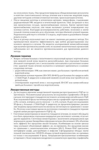 -96-
на опухолевую ткань. Она продемонстрировала обнадеживающие результаты
в качестве самостоятельного метода лечения или в качестве индукции перед
другими методами лечения (гемигепатэктомии, трансплантации печени).
•	 После введения катетера в печеночную артерию, микросферы, содержащие
радиоактивный Y90, вводятся в печеночный кровоток. Они застревают в мел-
ких кровеносных сосудах, кровоснабжающих опухоль. Кроме препятствия
кровоснабжению опухоли, они также вызывают лучевое повреждение опу-
холевых клеток. Благодаря целенаправленному действию, возможно в значи-
тельной степени повысить дозу облучения, чем при обычной лучевой терапии.
Радиоизотоп действует в течение 2-х недель, переставая в дальнейшем генери-
ровать γ-лучи.
•	 Число и размер опухолевых масс не имеют значения для данного метода. Его
преимуществом является эффективность при любом распространении опу-
холевого процесса в печени. Он является альтернативой химиоэмболизации
при наличии противопоказаний к ней, но наличие внепеченочных проявлений
заболевания все же является противопоказанием для применения данного
метода.
Лучевая терапия
•	 Вопрос лечения больных с вовлечением в опухолевый процесс воротной вены
или нижней полой вены является дискутабельным. Для отдельных больных
(большой солитарный узел с несколькими сателлитами и достаточное количе-
ство здоровой ткани печени) изучаются и начинают применяться в клинике
следующие методы:
 радиоэмболизация с Y90, как описано выше, для больных с тромбозом ветвей
воротной вены;
 трехмерная лучевая терапия (3D-CRT) 30-60 Гр для больных без цирроза либо
с Child-Pugh A циррозом и инвазией нижней полой вены или тромбозом во-
ротной вены;
 стентирование воротной вены с последующей 3D-CRT или химиоэмболиза-
цией для больных с тромбозом воротной вены.
Лекарственные методы
•	 До последнего времени лекарственной терапии распространенного ГЦР не су-
ществовало. Положительные результаты исследования сорафениба в III фазе
сделали этот препарат стандартом системного лечения нерезектабельного ГЦР.
В исследовании II фазы частичная регрессия на сорафенибе зарегистрирована
в 8% случаев, контроль роста опухоли — в 41% случаев. В двух исследованиях
III фазы у больных с Child-Pugh A циррозом он продемонстрировал увеличе-
ние медианы продолжительности жизни на 2,8 месяцев по сравнению с плаце-
бо. Поэтому в настоящее время он постепенно становится стандартом терапии
первой линии распространенного ГЦР [I, A].
•	 Системная химиотерапия не является стандартом лечения, но может обсуждать-
ся и быть предложена отдельным кандидатам для системного лечения, если нет
других вариантов. Системная химиотерапия с включением антрациклинов при
нормальном уровне билирубина и функции печени обеспечивает 10% объектив-
ного эффекта без продления жизни больных. Комбинации на основе циспла-
тина улучшают объективный эффект, но, по-прежнему, без продления жизни
по сравнению с симптоматическим лечением [III,C]. Режим PIAF (цисплатин,
интерферон альфа, доксорубицин и инфузии 5-фторурацила) обладал значи-
тельной токсичностью. GEMOX обладал лучшей переносимостью, но оценивал-
ся только в исследованиях II фазы. Антрациклин-цисплатиновые комбинации
устаревают с более широким внедрением в клиническую практику сорафениба.
 