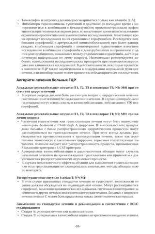 -97-
•	 Тамоксифен и октреотид должны рассматриваться только как плацебо [I, A].
•	 Ингибиторы тирозинкиназы, сунитиниб и эрлотиниб (в последнее время в мо-
норежиме или в комбинации с бевацизумабом) продемонстрировали эффек-
тивность при гепатоцеллюлярном раке, но в настоящее время их использование
ограничено проспективными клиническими исследованиями. В настоящее вре-
мя проходят исследования по их сравнению с сорафенибом. Исследуется ком-
бинация сорафениба с артериальной химиоэмболизацией при более ранних
стадиях, комбинация сорафениба с химиотерапией (единственное известное
исследование комбинации сорафениба с доксорубицином по сравнению с од-
ним доксорубицином, показавшее пользу от добавления сорафениба, дает огра-
ниченную информацию по этому вопросу). Настоятельно рекомендуется из-
бегать использования исследовательских препаратов при гепатоцеллюлярном
раке вне клинических исследований. В действительности, некоторые процессы
в патогенезе ГЦР также задействованы в поддержании нормальной функции
печени, и их ингибирование может привести к неблагоприятным последствиям.
Алгоритм лечения больных ГЦР
Локальные резектабельные опухоли (Т1, Т2, Т3 и некоторые Т4; N0; M0) при от-
сутствии цирроза печени
•	 В первую очередь должен быть рассмотрен вопрос о хирургическом лечении
(частичная гепатэктомия) без адъювантного лечения. В случае неоперабельно-
го рецидива могут использоваться химиоэмболизация, эмболизация с Y90 или
сорафениб.
Локальные резектабельные опухоли (Т1, Т2, Т3 и некоторые Т4; N0; M0) при на-
личии цирроза
•	 Частичная гепатэктомия или трансплантация печени могут быть выполнены
некоторым больным с Child-Pugh A циррозом. В  высококлассных центрах
даже больные с более распространенным цирротическим процессом могут
рассматриваться на трансплантацию печени. При этом всегда должны рас-
сматриваться противопоказания к трансплантации печени, такие как алко-
гольная зависимость с алкогольным циррозом, серьезная сопутствующая па-
тология, пожилой возраст или распространенность процесса, превышающая
Миланские критерии и UCSF критерии.
•	 Артериальная химиоэмболизация и радиочастотная абляция могут служить
начальным лечением на время ожидания трансплантата или применяться для
уменьшения распространенности опухолевого процесса.
•	 В случаях недостаточного эффекта абляции для выполнения трансплантации
или если трансплантация не планировалась изначально, методы абляции мож-
но повторить.
Распространенные опухоли (любая Т; N+; M1)
•	 В этом случае признанных стандартов лечения не существует, возможности те-
рапии должны обсуждаться на индивидуальной основе. Могут рассматриваться
сорафениб, включение в клинические исследования, системная химиотерапия (за
неимением других методов) или симптоматическая терапия. Больным с циррозом
печени степени С может быть предложена только симптоматическая терапия.
Заключение по стандартам лечения и рекомендации в соответствии с BCLC
стадированием
•	 Стадия A: резекция печени или трансплантация.
•	 Стадия. В: артериальная химиоэмболизация или чрескожное введение этанола.
 
