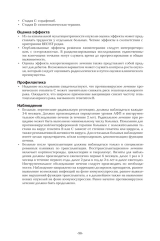 -98-
•	 Стадия С: сорафениб.
•	 Стадия D: симптоматическая терапия.
Оценка эффекта
•	 Из-за изначальной мультицентричности опухоли оценка эффекта может пред-
ставлять трудности у отдельных больных. Четкие эффекты в соответствии с
критериями RECIST редки.
•	 Опубликованные эффекты режимов химиотерапии следует интерпретиро-
вать с осторожностью. В  рандомизированных исследованиях единственны-
ми конечными точками могут служить время до прогрессирования и общая
выживаемость.
•	 Оценка эффекта локорегионарного лечения также представляет собой пред-
мет для дебатов. Возможным вариантом может служить контроль роста опухо-
ли, который следует оценивать радиологически и путем оценки клинического
преимущества.
Профилактика
•	 Недавние исследования свидетельствуют, что противовирусное лечение хро-
нического гепатита С может значительно снижать риск гепатоцеллюлярного
рака. Ожидается, что широкое применение вакцинации снизит частоту гепа-
тоцеллюлярного рака, вызванного гепатитом В.
Наблюдение
•	 Больные, перенесшие радикальную резекцию, должны наблюдаться каждые
3-6 месяцев. Должно производиться определение уровня АФП и инструмен-
тальное обследование печени (в течение 2 лет). Радикальное лечение при ре-
цидиве может быть выполнено минимальному числу больных. Показания для
противовирусной/интерфероновой терапии больным с положительными те-
стами на вирус гепатита В или С зависят от степени гепатита или цирроза, а
также репликативной активности вируса. Для остальных больных наблюдение
имеет целью предотвратить и/или контролировать декомпенсацию функции
печени.
•	 Больные после трансплантации должны наблюдаться только в специализи-
рованных клиниках по трансплантации. Посттрансплантационное лечение
включает кортикостероиды, циклоспорин и такролимус. Визиты для наблю-
дения должны производиться ежемесячно первые 6 месяцев, далее 1 раз в 3
месяца в течение первого года, далее 2 раза в год до 2-х лет и далее ежегодно.
Инструментальное обследование печени следует производить по необходи-
мости. Наблюдение направлено на коррекцию дозировок препаратов, раннее
выявление возможных инфекций на фоне иммуносупрессии, раннее выявле-
ние нарушений функции трансплантата, а в дальнейшем также на выявление
новых опухолей на фоне иммуносупрессии. Ранее начатое противовирусное
лечение должно быть продолжено.
 