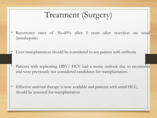 Treatment (Surgery)
• Recurrence rates of 50–60% after 5 years after resection are usual
(intrahepatic)
• Liver transplantation should be considered in any patient with cirrhosis
• Patients with replicating HBV/ HCV had a worse outlook due to recurrence
and were previously not considered candidates for transplantation.
• Effective antiviral therapy is now available and patients with small HCC,
should be assessed for transplantation
 