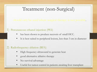 Treatment (non-Surgical)
should only be used where surgical therapy is not possible.
1) Percutaneous ethanol injection (PEI)
• has been shown to produce necrosis of small HCC.
• It is best suited to peripheral lesions, less than 3 cm in diameter
2) Radiofrequency ablation (RFA)
• High frequency ultrasound to generate heat
• good alternative ablative therapy
• No survival advantage
• Useful for tumor control in patients awaiting liver transplant
 