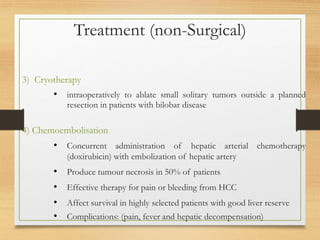 Treatment (non-Surgical)
3) Cryotherapy
• intraoperatively to ablate small solitary tumors outside a planned
resection in patients with bilobar disease
4) Chemoembolisation
• Concurrent administration of hepatic arterial chemotherapy
(doxirubicin) with embolization of hepatic artery
• Produce tumour necrosis in 50% of patients
• Effective therapy for pain or bleeding from HCC
• Affect survival in highly selected patients with good liver reserve
• Complications: (pain, fever and hepatic decompensation)
 