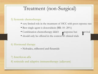 Treatment (non-Surgical)
5) Systemic chemotherapy
• very limited role in the treatment of HCC with poor esponse rate
• Best single agent is doxorubicin (RR: 10- 20%)
• Combination chemotherapy didn’t response but survival
• should only be offered in the context of clinical trials
6) Hormonal therapy
- Nolvadex, stilbestrol and flutamide
7) Interferon-alfa
8) retinoids and adaptive immunotherapy (adjuvant)
 