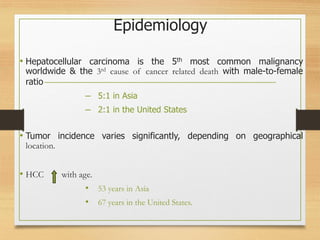 Epidemiology
• Hepatocellular carcinoma is the 5th most common malignancy
worldwide & the 3rd cause of cancer related death with male-to-female
ratio
– 5:1 in Asia
– 2:1 in the United States
• Tumor incidence varies significantly, depending on geographical
location.
• HCC with age.
• 53 years in Asia
• 67 years in the United States.
 