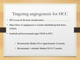 Targeting angiogenesis for HCC
• HCC is one of the most vascular tumor
• Major driver of angiogenesis is vascular endothelial growth factor
(VEGF)
• Sorafenib and bevacezumab target VEGF in HCC
• Bevacizumzb: Median OS of approximately 12 months
• Bevacizumab + erlotinib: Medain OS 15-17 months
 