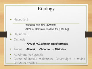 Etiology
• Hepatitis B
-increase risk 100 -200 fold
- 90% of HCC are positive for (HBs Ag)
• Hepatitis C
• Cirrhosis
- 70% of HCC arise on top of cirrhosis
• Toxins -Alcohol -Tobacco - Aflatoxins
• Autoimmune hepatitis
• States of insulin resistance- Overweight in males
Diabetes mellitus
 