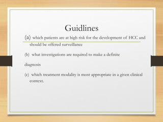 Guidlines
(a) which patients are at high risk for the development of HCC and
should be offered surveillance
(b) what investigations are required to make a definite
diagnosis
(c) which treatment modality is most appropriate in a given clinical
context.
 