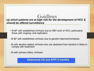Guidlines
- M &F with established cirrhosis due to HBV and/ or HCV, particularly
those with ongoing viral replication
- M &F with established cirrhosis due to genetic haemochromatosis
- M with alcohol related cirrhosis who are abstinent from alcohol or likely to
comply with treatment
- M with primary biliary cirrhosis
Abdominal US and AFP/ 6 months
(a) which patients are at high risk for the development of HCC &
should be offered surveillance
 