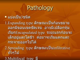 Pathology แบ่งเป็น 3 ชนิด 1.Expanding type  ลักษณะเป็นก้อนขยายออกมีขอบเขตชัดเจน  อาจมีเปลือกหุ้มเรียก Encapsulated type  ระยะแรกก้อนจะเล็กอยู่และโตช้า  ต่อมาจะเริ่มแตกและกระจายออกไปได้ 2.Spreading  type  ลักษณะเป็น infiltrative ทั่วๆไป 3.Multifocal  type  มีหลาย nodule กระจัดกระจาย 