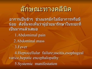 ลักษณะทางคลีนิค อาการเป็นช้าๆ  ช่วงแรกมักไม่มีอาการหรือมีน้อย  ดังนั้นจะเห็นว่าผู้ป่วยมารักษาในระยะที่เป็นมากแล้วเสมอ 1.Abdomimal pain 2.Abdominal mass 3.Fever 4.Heptocellular  failure;ascitis,esophageal varice,hepatic encephalopathy 5.Systemic  manifestation 