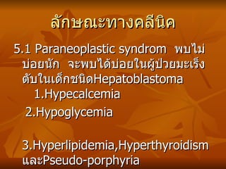 ลักษณะทางคลีนิค 5.1 Paraneoplastic syndrom  พบไม่บ่อยนัก  จะพบได้บ่อยในผู้ป่วยมะเร็งตับในเด็กชนิด Hepatoblastoma  1.Hypecalcemia 2.Hypoglycemia 3.Hyperlipidemia,Hyperthyroidism และ Pseudo-porphyria  5.2 Hemologic change  เกิดจากผลของ hepatocellular failure จากภาวะที่มีตับแข็งร่วมด้วย 