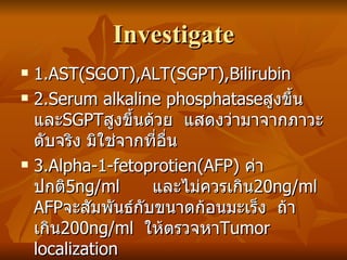 Investigate 1.AST(SGOT),ALT(SGPT),Bilirubin 2.Serum alkaline phosphatase สูงขึ้น และ SGPT สูงขึ้นด้วย  แสดงว่ามาจากภาวะตับจริง มิใช่จากที่อื่น 3.Alpha-1-fetoprotien(AFP)  ค่าปกติ 5ng/ml  และไม่ควรเกิน 20ng/ml  AFP จะสัมพันธ์กับขนาดก้อนมะเร็ง  ถ้าเกิน 200ng/ml  ให้ตรวจหา Tumor localization 4.Carcino-embryonic antigen(CEA)  ค่าปกติ 2.5-3.5ng/ml  จะมีค่าสูงเมื่อมะเร็งจากที่อื่นกระจายไปสู่ตับ  ไม่ specific ต่อ HCC 