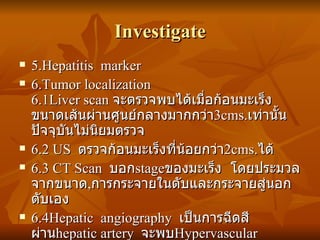 Investigate 5.Hepatitis  marker 6.Tumor localization  6.1Liver scan  จะตรวจพบได้เมื่อก้อนมะเร็งขนาดเส้นผ่านศูนย์กลางมากกว่า 3cms. เท่านั้น  ปัจจุบันไม่นิยมตรวจ 6.2 US  ตรวจก้อนมะเร็งที่น้อยกว่า 2cms. ได้ 6.3 CT Scan  บอก stage ของมะเร็ง  โดยประมวลจากขนาด , การกระจายในตับและกระจายสู่นอกตับเอง 6.4Hepatic  angiography  เป็นการฉีดสีผ่าน hepatic artery  จะพบ Hypervascular 