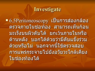 Investigate 6.5Peritoneoscopy  เป็นการส่องกล้องตรวจภายในช่อท้อง  สามารถเห็นก้อนมะเร็งบนผิวตับได้  ยกเว้นภายในหรือด้านหลัง  บอกได้ด้วยว่ามีตับแข็งร่วมด้วยหรือไม่  นอกจากนี้ใช้ตรวจสอบการแพร่กระจายไปยังอวัยวะใกล้เคียงในช่องท้องได้ 
