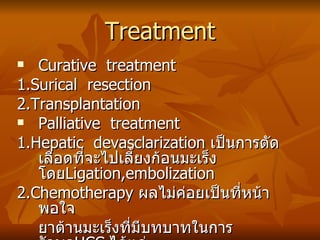 Treatment Curative  treatment 1.Surical  resection 2.Transplantation Palliative  treatment  1.Hepatic  devasclarization  เป็นการตัดเลือดที่จะไปเลี้ยงก้อนมะเร็ง โดย Ligation,embolization 2.Chemotherapy  ผลไม่ค่อยเป็นที่หน้าพอใจ ยาต้านมะเร็งที่มีบทบาทในการรักษา HCC   ได้แก่  Adriamycin,Mitomicin และยาใหม่กำลังทดลองได้แก่  Vepesid,Cisplatinum,Interferon 