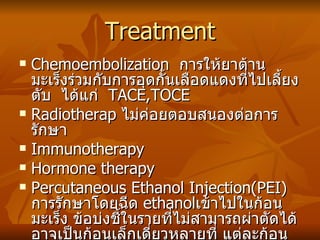 Treatment Chemoembolization  การให้ยาต้านมะเร็งร่วมกับการอุดกั้นเลือดแดงที่ไปเลี้ยงตับ  ได้แก่  TACE,TOCE Radiotherap  ไม่ค่อยตอบสนองต่อการรักษา Immunotherapy Hormone therapy Percutaneous Ethanol Injection(PEI)  การรักษาโดยฉีด  ethanol เข้าไปในก้อนมะเร็ง ข้อบ่งชี้ในรายที่ไม่สามารถผ่าตัดได้ อาจเป็นก้อนเล็กเดี่ยวหลายที่ แต่ละก้อนไม่เกิน 5cms  และไม่กระจายนอกตับ 