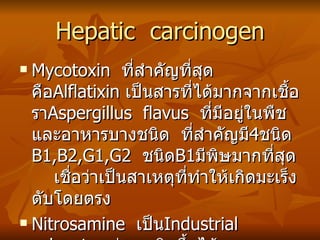 Hepatic  carcinogen Mycotoxin  ที่สำคัญที่สุดคือ Alflatixin  เป็นสารที่ได้มากจากเชื้อรา Aspergillus  flavus  ที่มีอยู่ในพืชและอาหารบางชนิด  ที่สำคัญมี 4 ชนิด  B1,B2,G1,G2  ชนิด B1 มีพิษมากที่สุด  เชื่อว่าเป็นสาเหตุที่ทำให้เกิดมะเร็งตับโดยตรง Nitrosamine  เป็น Industrial  solvent  แต่อาจเกิดขึ้นได้เองตามธรรมชาติ  จากปฏิกิริยาระหว่าง nitrite กับ sencondary และ tertiary  amine ในภาวะเป็นกรด 