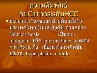 ความสัมพันธ์กับ Cirrhosis กับ HCC ประมาณ 1 ใน 4 ของผู้ป่วยตับแข็งในประเทศไทยเป็นมะเร็งตับ อาจกล่าวได้ว่า cirrhosis   เป็น pre-malignant  หรือ  intermediate step ของการเกิดมะเร็ง  เนื้อมะเร็งจะเกิดขึ้นบริเวณ  hyperplastic   nodule 