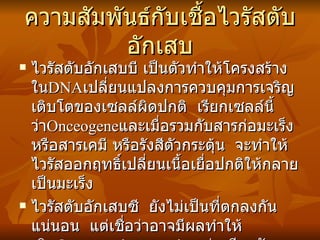ความสัมพันธ์กับเชื้อไวรัสตับอักเสบ ไวรัสตับอักเสบบี เป็นตัวทำให้โครงสร้างใน DNA เปลี่ยนแปลงการควบคุมการเจริญเติบโตของเซลล์ผิดปกติ  เรียกเซลล์นี้ว่า Onceogene และเมื่อรวมกับสารก่อมะเร็งหรือสารเคมี หรือรังสีตัวกระตุ้น  จะทำให้ไวรัสออกฤทธิ์เปลี่ยนเนื้อเยื่อปกติให้กลายเป็นมะเร็ง ไวรัสตับอักเสบซี  ยังไม่เป็นที่ตกลงกันแน่นอน  แต่เชื่อว่าอาจมีผลทำให้เกิด Onceogenic  mutation เช่นเดียวกับไวรัสตับอักเสบบี 