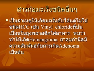 สารก่อมะเร็งชนิดอื่นๆ เป็นสาเหตุให้เกิดมะเร็งตับได้แต่ไม่ใช่ชนิด HCC  เช่น  Vinyl  chloride ที่ปนเปื้อนในถุงพลาสติกใส่อาหาร  พบว่าทำให้เกิด Hemangioma  ยาคุมกำนิดมีความสัมพันธ์กับการเกิด Adenoma  เป็นต้น 