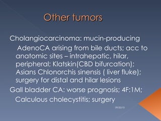 Other tumors Cholangiocarcinoma: mucin-producing AdenoCA arising from bile ducts; acc to anatomic sites – intrahepatic, hilar,  peripheral; Klatskin(CBD bifurcation); Asians Chlonorchis sinensis ( liver fluke); surgery for distal and hilar lesions Gall bladder CA: worse prognosis; 4F:1M; Calculous cholecystitis; surgery  09/20/10 