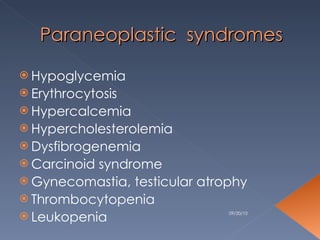 Paraneoplastic  syndromes Hypoglycemia Erythrocytosis Hypercalcemia Hypercholesterolemia Dysfibrogenemia Carcinoid syndrome Gynecomastia, testicular atrophy Thrombocytopenia Leukopenia 09/20/10 