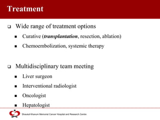 Click to edit Master title style
Shaukat Khanum Memorial Cancer Hospital and Research Centre
Treatment
 Wide range of treatment options
 Curative (transplantation, resection, ablation)
 Chemoembolization, systemic therapy
 Multidisciplinary team meeting
 Liver surgeon
 Interventional radiologist
 Oncologist
 Hepatologist
 