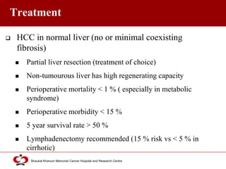 Click to edit Master title style
Shaukat Khanum Memorial Cancer Hospital and Research Centre
Treatment
 HCC in normal liver (no or minimal coexisting
fibrosis)
 Partial liver resection (treatment of choice)
 Non-tumourous liver has high regenerating capacity
 Perioperative mortality < 1 % ( especially in metabolic
syndrome)
 Perioperative morbidity < 15 %
 5 year survival rate > 50 %
 Lymphadenectomy recommended (15 % risk vs < 5 % in
cirrhotic)
 