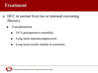 Click to edit Master title style
Shaukat Khanum Memorial Cancer Hospital and Research Centre
Treatment
 HCC in normal liver (no or minimal coexisting
fibrosis)
 Transplantation
 10 % perioperative mortality
 Long term immunosuppression
 Long term results similar to resection
 