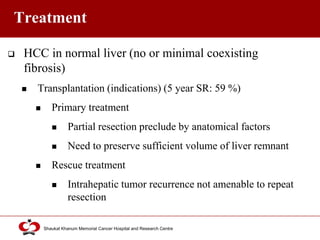 Click to edit Master title style
Shaukat Khanum Memorial Cancer Hospital and Research Centre
Treatment
 HCC in normal liver (no or minimal coexisting
fibrosis)
 Transplantation (indications) (5 year SR: 59 %)
 Primary treatment
 Partial resection preclude by anatomical factors
 Need to preserve sufficient volume of liver remnant
 Rescue treatment
 Intrahepatic tumor recurrence not amenable to repeat
resection
 