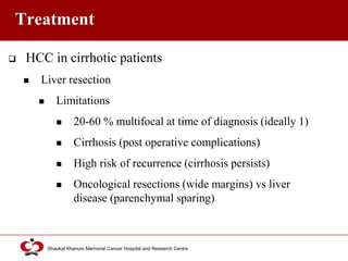 Click to edit Master title style
Shaukat Khanum Memorial Cancer Hospital and Research Centre
Treatment
 HCC in cirrhotic patients
 Liver resection
 Limitations
 20-60 % multifocal at time of diagnosis (ideally 1)
 Cirrhosis (post operative complications)
 High risk of recurrence (cirrhosis persists)
 Oncological resections (wide margins) vs liver
disease (parenchymal sparing)
 