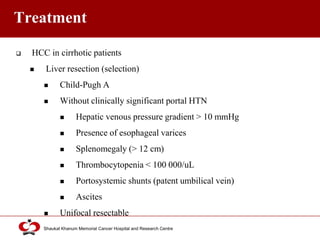 Click to edit Master title style
Shaukat Khanum Memorial Cancer Hospital and Research Centre
Treatment
 HCC in cirrhotic patients
 Liver resection (selection)
 Child-Pugh A
 Without clinically significant portal HTN
 Hepatic venous pressure gradient > 10 mmHg
 Presence of esophageal varices
 Splenomegaly (> 12 cm)
 Thrombocytopenia < 100 000/uL
 Portosystemic shunts (patent umbilical vein)
 Ascites
 Unifocal resectable
 