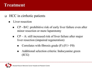 Click to edit Master title style
Shaukat Khanum Memorial Cancer Hospital and Research Centre
Treatment
 HCC in cirrhotic patients
 Liver resection
 CP - B/C: prohibitive risk of early liver failure even after
minor resection or mere laparotomy
 CP – A: still increased risk of liver failure after major
liver resection (impaired regeneration)
 Correlates with fibrosis grade (F) (F1> F0)
 Additional selection criteria: Indocyanine green
(ICG)
 