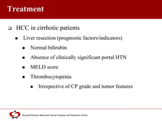 Click to edit Master title style
Shaukat Khanum Memorial Cancer Hospital and Research Centre
Treatment
 HCC in cirrhotic patients
 Liver resection (prognostic factors/indicators)
 Normal bilirubin
 Absence of clinically significant portal HTN
 MELD score
 Thrombocytopenia
 Irrespective of CP grade and tumor features
 