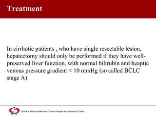 Click to edit Master title style
Shaukat Khanum Memorial Cancer Hospital and Research Centre
Treatment
In cirrhotic patients , who have single resectable lesion,
hepatectomy should only be performed if they have well-
preserved liver function, with normal bilirubin and heaptic
venous pressure gradient < 10 mmHg (so called BCLC
stage A)
 
