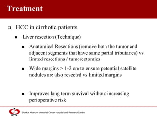 Click to edit Master title style
Shaukat Khanum Memorial Cancer Hospital and Research Centre
Treatment
 HCC in cirrhotic patients
 Liver resection (Technique)
 Anatomical Resections (remove both the tumor and
adjacent segments that have same portal tributaries) vs
limted resections / tumorectomies
 Wide margins > 1-2 cm to ensure potential satellite
nodules are also resected vs limited margins
 Improves long term survival without increasing
perioperative risk
 