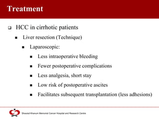 Click to edit Master title style
Shaukat Khanum Memorial Cancer Hospital and Research Centre
Treatment
 HCC in cirrhotic patients
 Liver resection (Technique)
 Laparoscopic:
 Less intraoperative bleeding
 Fewer postoperative complications
 Less analgesia, short stay
 Low risk of postoperative ascites
 Facilitates subsequent transplantation (less adhesions)
 