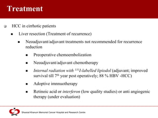 Click to edit Master title style
Shaukat Khanum Memorial Cancer Hospital and Research Centre
Treatment
 HCC in cirrhotic patients
 Liver resection (Treatment of recurrence)
 Neoadjuvant/adjuvant treatments not recommended for recurrence
reduction
 Preoperative chemoembolization
 Neoadjuvant/adjuvant chemotherapy
 Internal radiation with 131I-labelled lipiodol (adjuvant; improved
survival till 7th year post operatively; 88 % HBV -HCC)
 Adoptive imnnuotherapy
 Retinoic acid or interferon (low quality studies) or anti angiogenic
therapy (under evaluation)
 