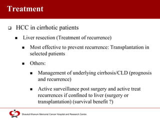 Click to edit Master title style
Shaukat Khanum Memorial Cancer Hospital and Research Centre
Treatment
 HCC in cirrhotic patients
 Liver resection (Treatment of recurrence)
 Most effective to prevent recurrence: Transplantation in
selected patients
 Others:
 Management of underlying cirrhosis/CLD (prognosis
and recurrence)
 Active surveillance post surgery and active treat
recurrences if confined to liver (surgery or
transplantation) (survival benefit ?)
 