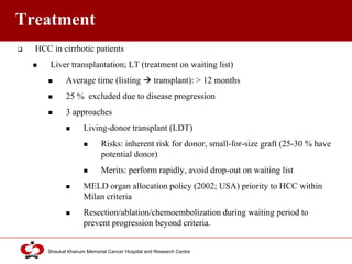 Click to edit Master title style
Shaukat Khanum Memorial Cancer Hospital and Research Centre
Treatment
 HCC in cirrhotic patients
 Liver transplantation; LT (treatment on waiting list)
 Average time (listing  transplant): > 12 months
 25 % excluded due to disease progression
 3 approaches
 Living-donor transplant (LDT)
 Risks: inherent risk for donor, small-for-size graft (25-30 % have
potential donor)
 Merits: perform rapidly, avoid drop-out on waiting list
 MELD organ allocation policy (2002; USA) priority to HCC within
Milan criteria
 Resection/ablation/chemoembolization during waiting period to
prevent progression beyond criteria.
 